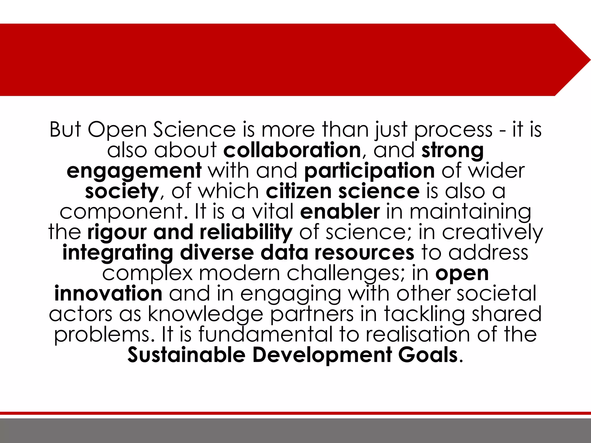 But Open Science is more than just process - it is
also about collaboration, and strong
engagement with and participation of wider
society, of which citizen science is also a
component. It is a vital enabler in maintaining
the rigour and reliability of science; in creatively
integrating diverse data resources to address
complex modern challenges; in open
innovation and in engaging with other societal
actors as knowledge partners in tackling shared
problems. It is fundamental to realisation of the
Sustainable Development Goals.
 