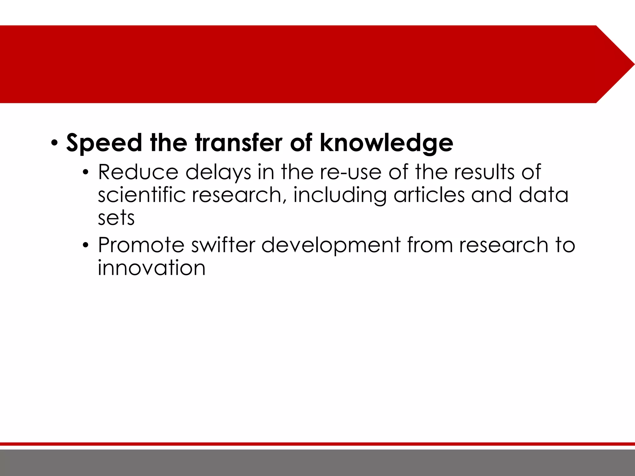 • Speed the transfer of knowledge
• Reduce delays in the re-use of the results of
scientific research, including articles and data
sets
• Promote swifter development from research to
innovation
 