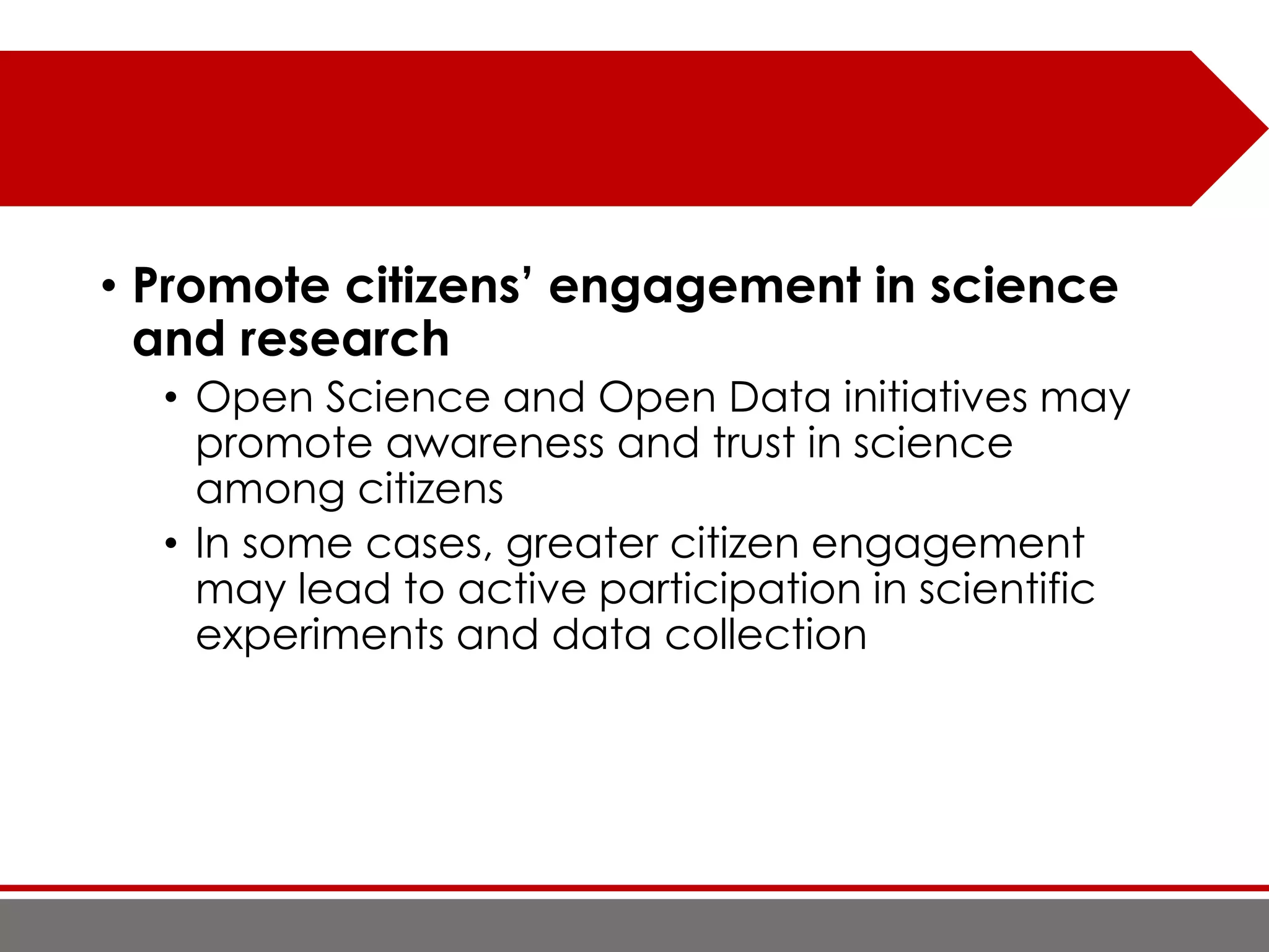 • Promote citizens’ engagement in science
and research
• Open Science and Open Data initiatives may
promote awareness and trust in science
among citizens
• In some cases, greater citizen engagement
may lead to active participation in scientific
experiments and data collection
 