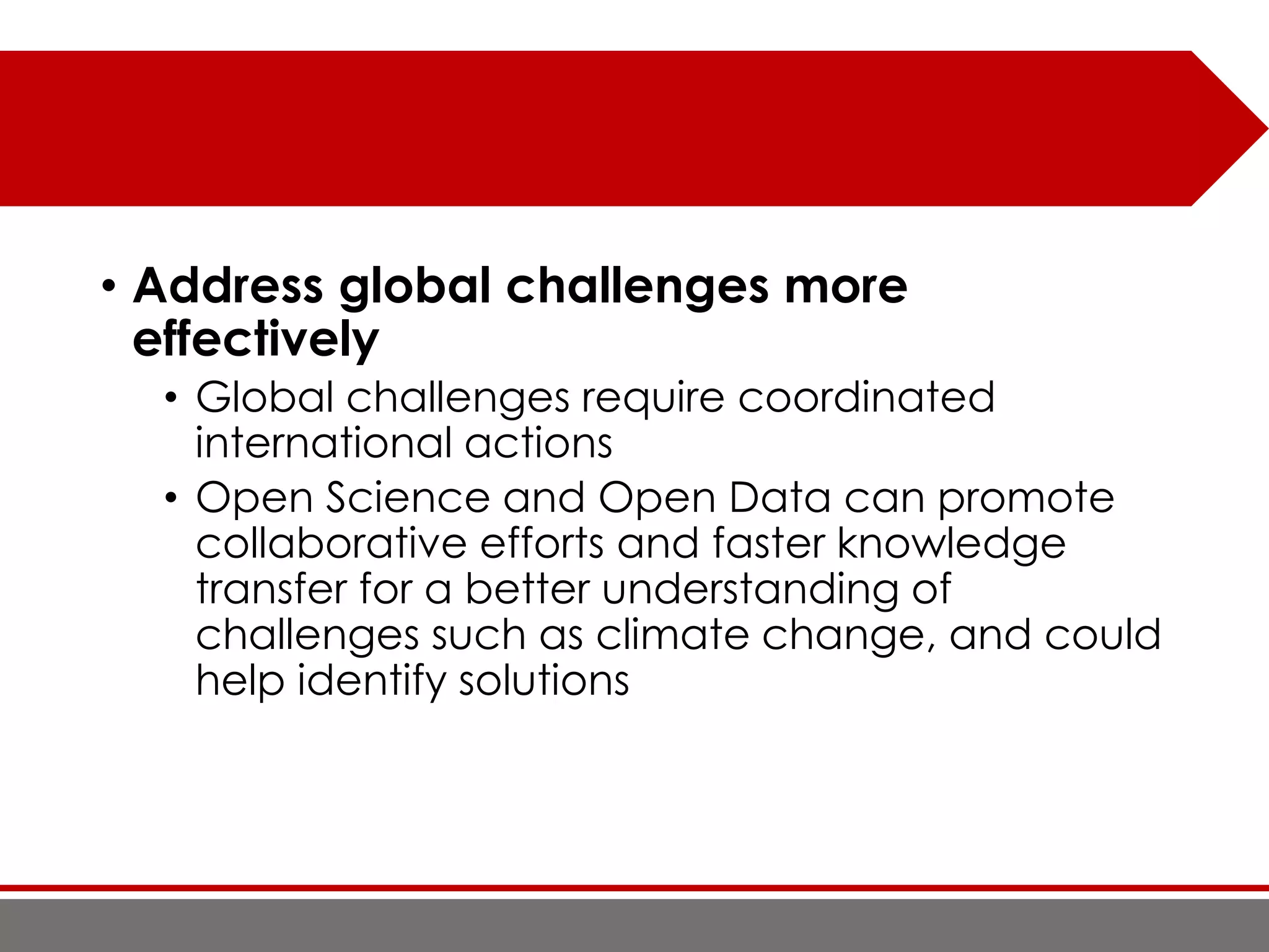 • Address global challenges more
effectively
• Global challenges require coordinated
international actions
• Open Science and Open Data can promote
collaborative efforts and faster knowledge
transfer for a better understanding of
challenges such as climate change, and could
help identify solutions
 