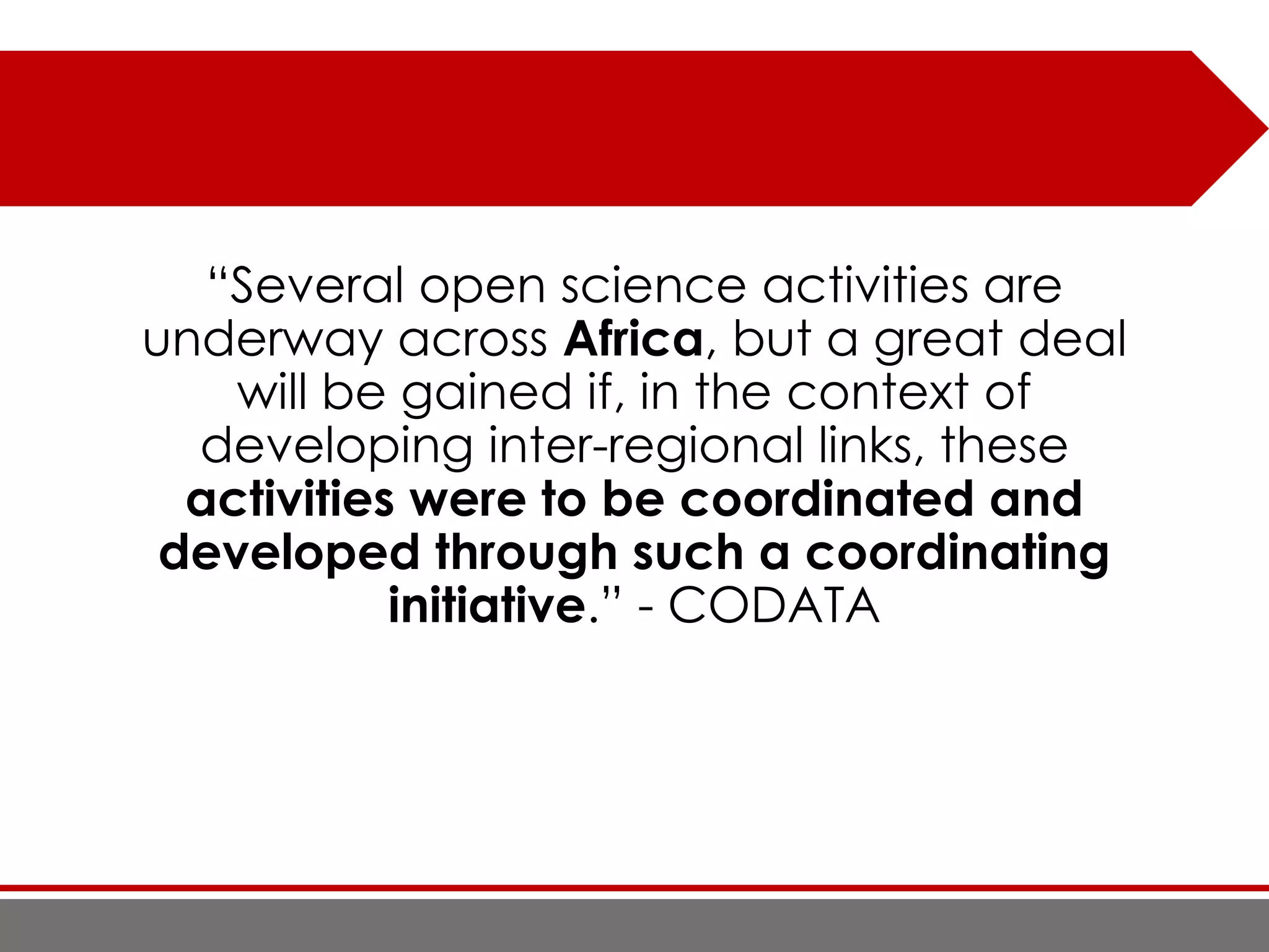 “Several open science activities are
underway across Africa, but a great deal
will be gained if, in the context of
developing inter-regional links, these
activities were to be coordinated and
developed through such a coordinating
initiative.” - CODATA
 