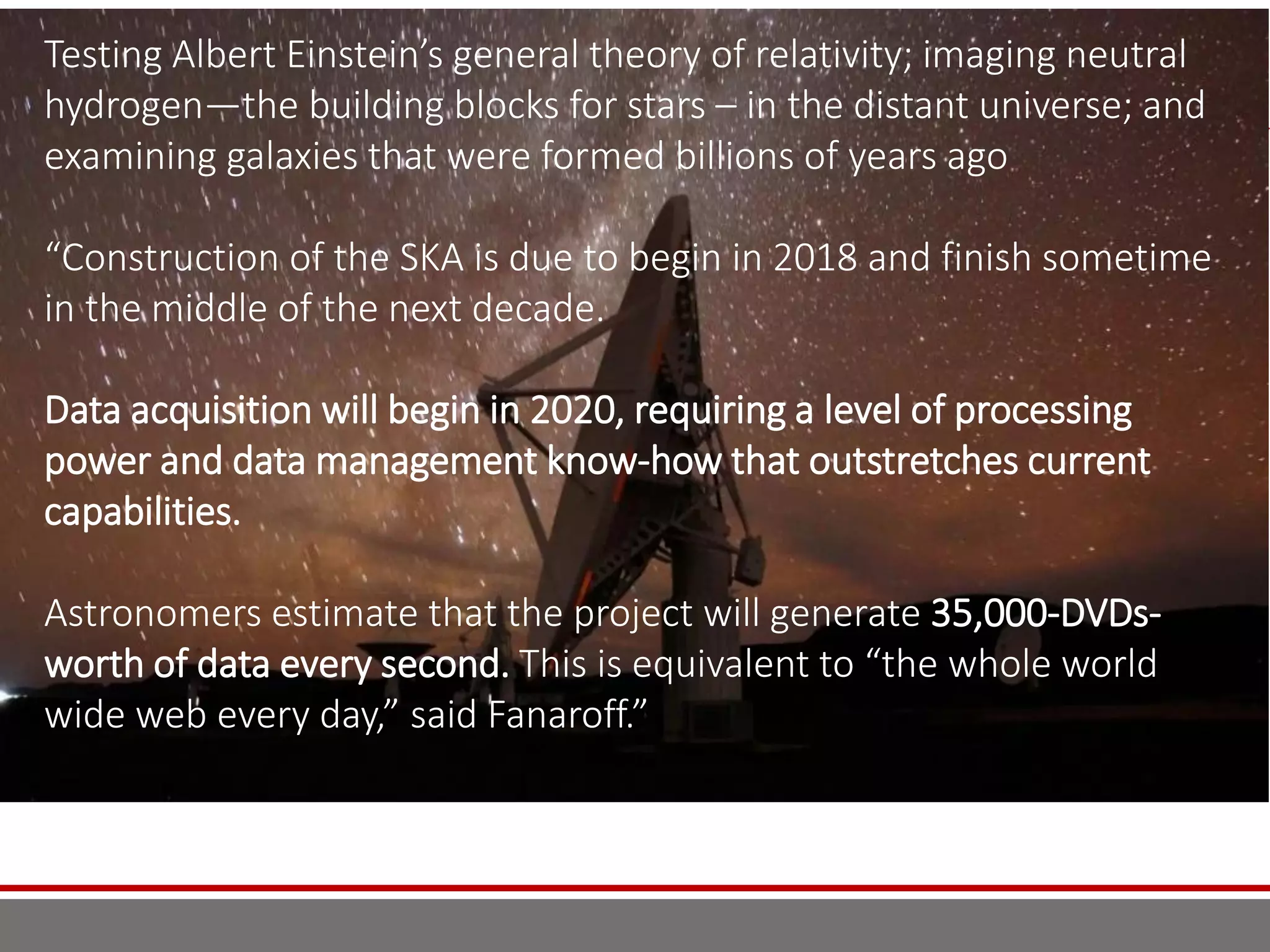 Testing Albert Einstein’s general theory of relativity; imaging neutral
hydrogen—the building blocks for stars – in the distant universe; and
examining galaxies that were formed billions of years ago
“Construction of the SKA is due to begin in 2018 and finish sometime
in the middle of the next decade.
Data acquisition will begin in 2020, requiring a level of processing
power and data management know-how that outstretches current
capabilities.
Astronomers estimate that the project will generate 35,000-DVDs-
worth of data every second. This is equivalent to “the whole world
wide web every day,” said Fanaroff.”
 