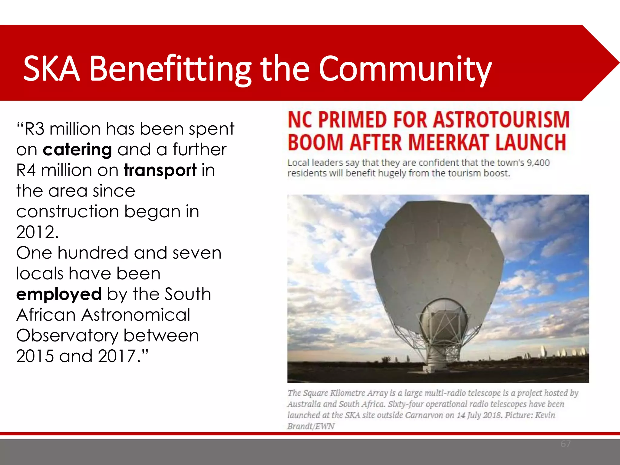 SKA Benefitting the Community
67
“R3 million has been spent
on catering and a further
R4 million on transport in
the area since
construction began in
2012.
One hundred and seven
locals have been
employed by the South
African Astronomical
Observatory between
2015 and 2017.”
 