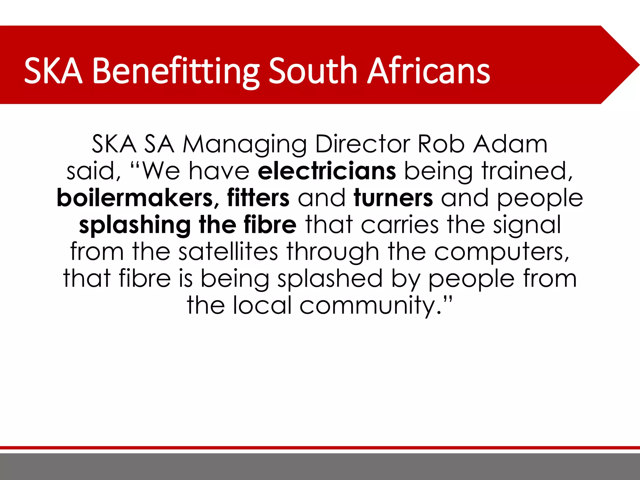SKA Benefitting South Africans
SKA SA Managing Director Rob Adam
said, “We have electricians being trained,
boilermakers, fitters and turners and people
splashing the fibre that carries the signal
from the satellites through the computers,
that fibre is being splashed by people from
the local community.”
 