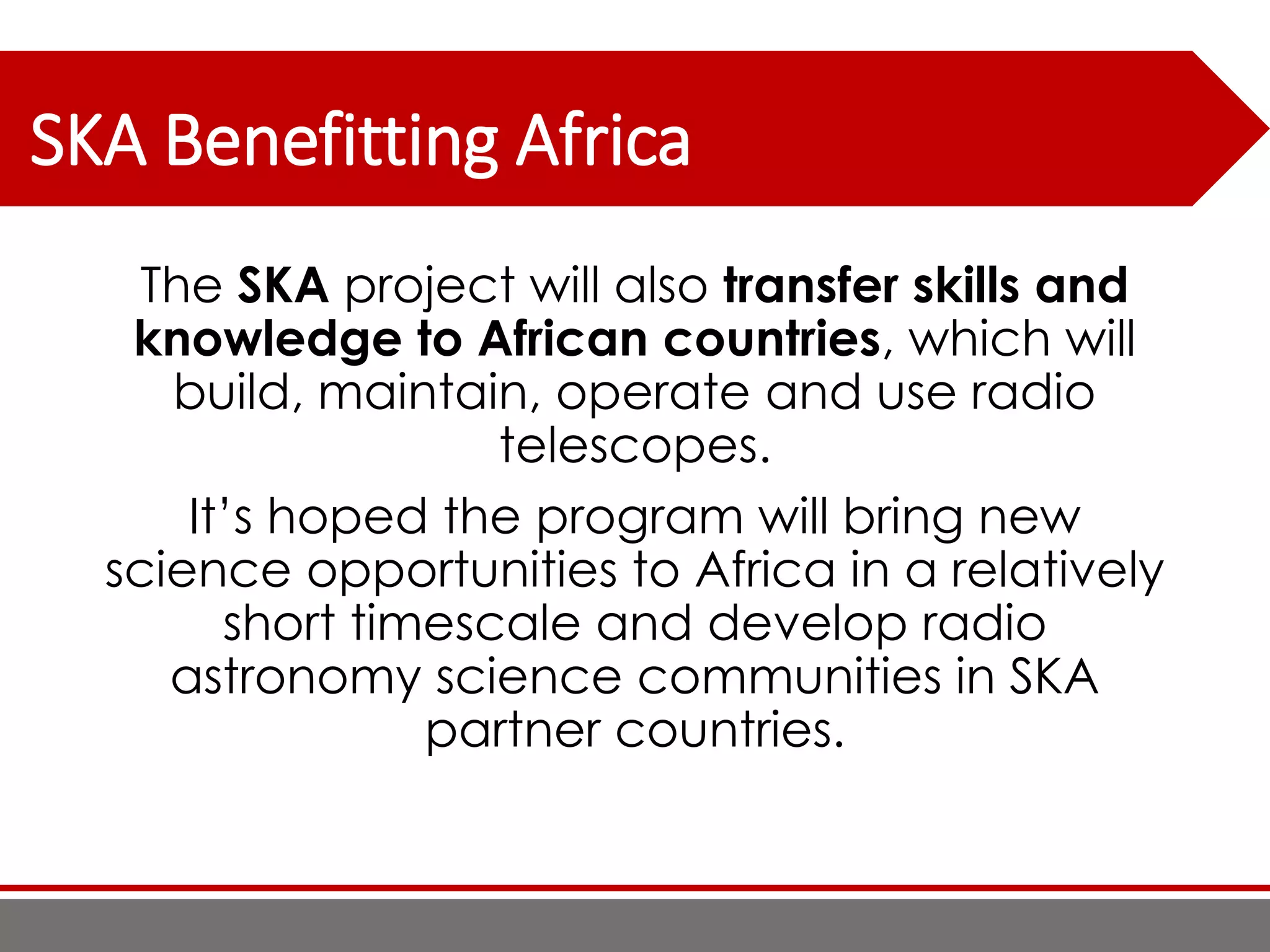 SKA Benefitting Africa
The SKA project will also transfer skills and
knowledge to African countries, which will
build, maintain, operate and use radio
telescopes.
It’s hoped the program will bring new
science opportunities to Africa in a relatively
short timescale and develop radio
astronomy science communities in SKA
partner countries.
 