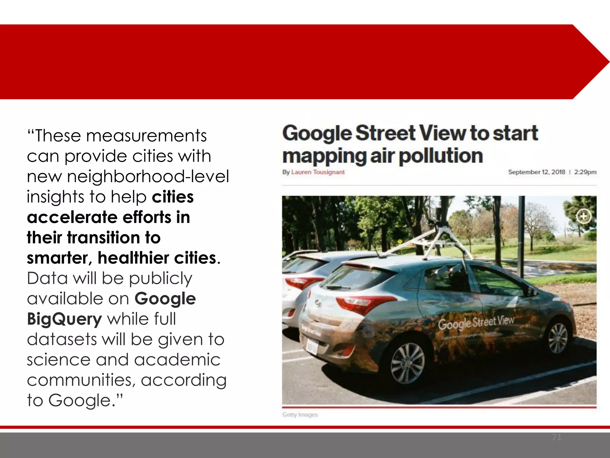 71
“These measurements
can provide cities with
new neighborhood-level
insights to help cities
accelerate efforts in
their transition to
smarter, healthier cities.
Data will be publicly
available on Google
BigQuery while full
datasets will be given to
science and academic
communities, according
to Google.”
 