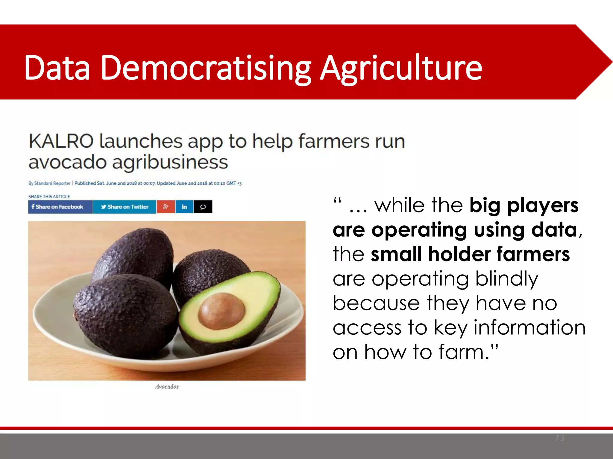Data Democratising Agriculture
73
“ … while the big players
are operating using data,
the small holder farmers
are operating blindly
because they have no
access to key information
on how to farm.”
 