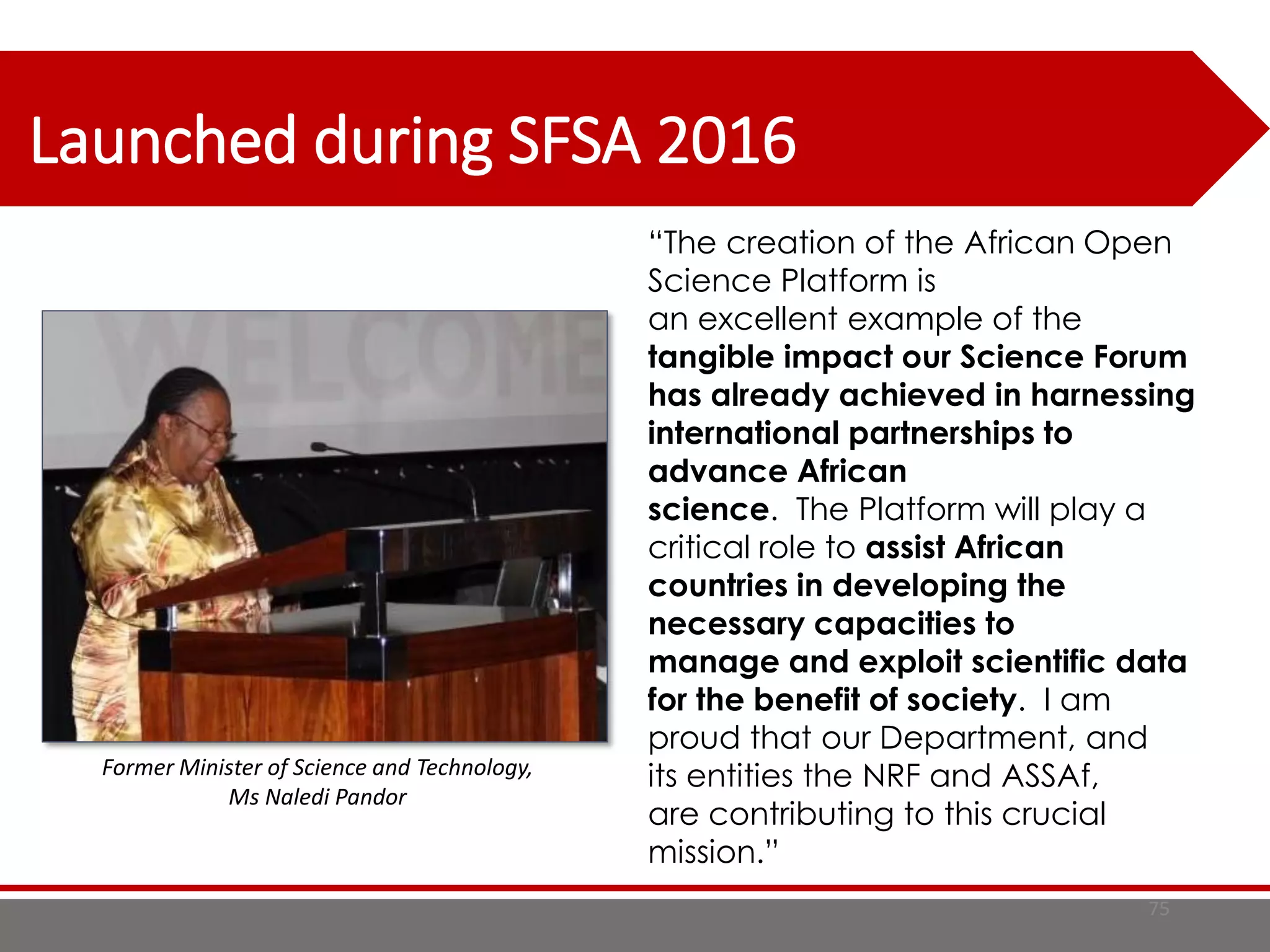75
Launched during SFSA 2016
“The creation of the African Open
Science Platform is
an excellent example of the
tangible impact our Science Forum
has already achieved in harnessing
international partnerships to
advance African
science. The Platform will play a
critical role to assist African
countries in developing the
necessary capacities to
manage and exploit scientific data
for the benefit of society. I am
proud that our Department, and
its entities the NRF and ASSAf,
are contributing to this crucial
mission.”
Former Minister of Science and Technology,
Ms Naledi Pandor
 