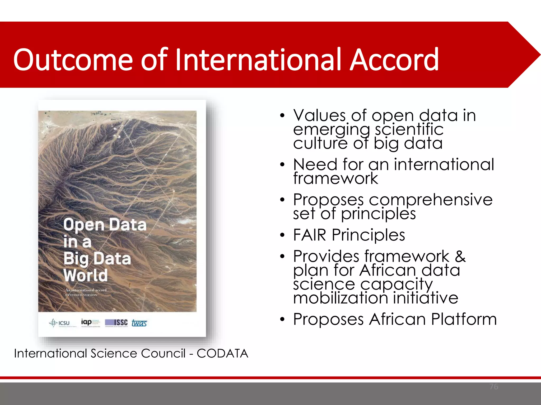 Outcome of International Accord
76
• Values of open data in
emerging scientific
culture of big data
• Need for an international
framework
• Proposes comprehensive
set of principles
• FAIR Principles
• Provides framework &
plan for African data
science capacity
mobilization initiative
• Proposes African Platform
International Science Council - CODATA
 
