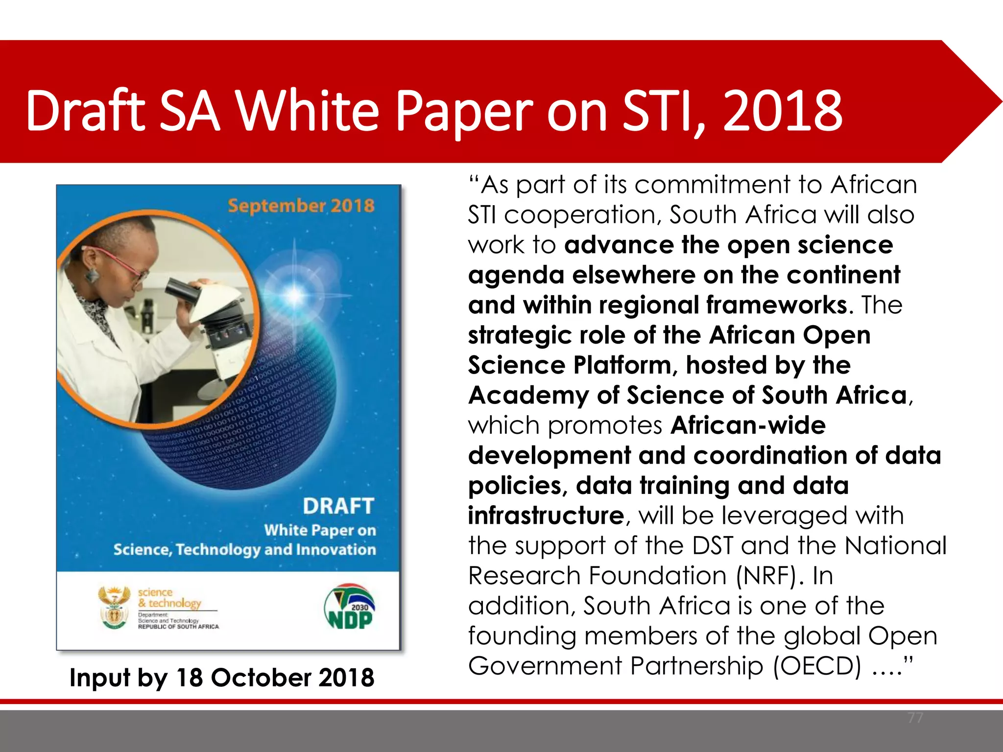 Draft SA White Paper on STI, 2018
77
“As part of its commitment to African
STI cooperation, South Africa will also
work to advance the open science
agenda elsewhere on the continent
and within regional frameworks. The
strategic role of the African Open
Science Platform, hosted by the
Academy of Science of South Africa,
which promotes African-wide
development and coordination of data
policies, data training and data
infrastructure, will be leveraged with
the support of the DST and the National
Research Foundation (NRF). In
addition, South Africa is one of the
founding members of the global Open
Government Partnership (OECD) ….”Input by 18 October 2018
 