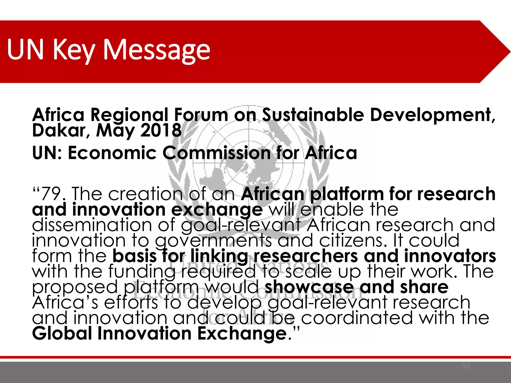 UN Key Message
Africa Regional Forum on Sustainable Development,
Dakar, May 2018
UN: Economic Commission for Africa
“79. The creation of an African platform for research
and innovation exchange will enable the
dissemination of goal-relevant African research and
innovation to governments and citizens. It could
form the basis for linking researchers and innovators
with the funding required to scale up their work. The
proposed platform would showcase and share
Africa’s efforts to develop goal-relevant research
and innovation and could be coordinated with the
Global Innovation Exchange.”
92
 