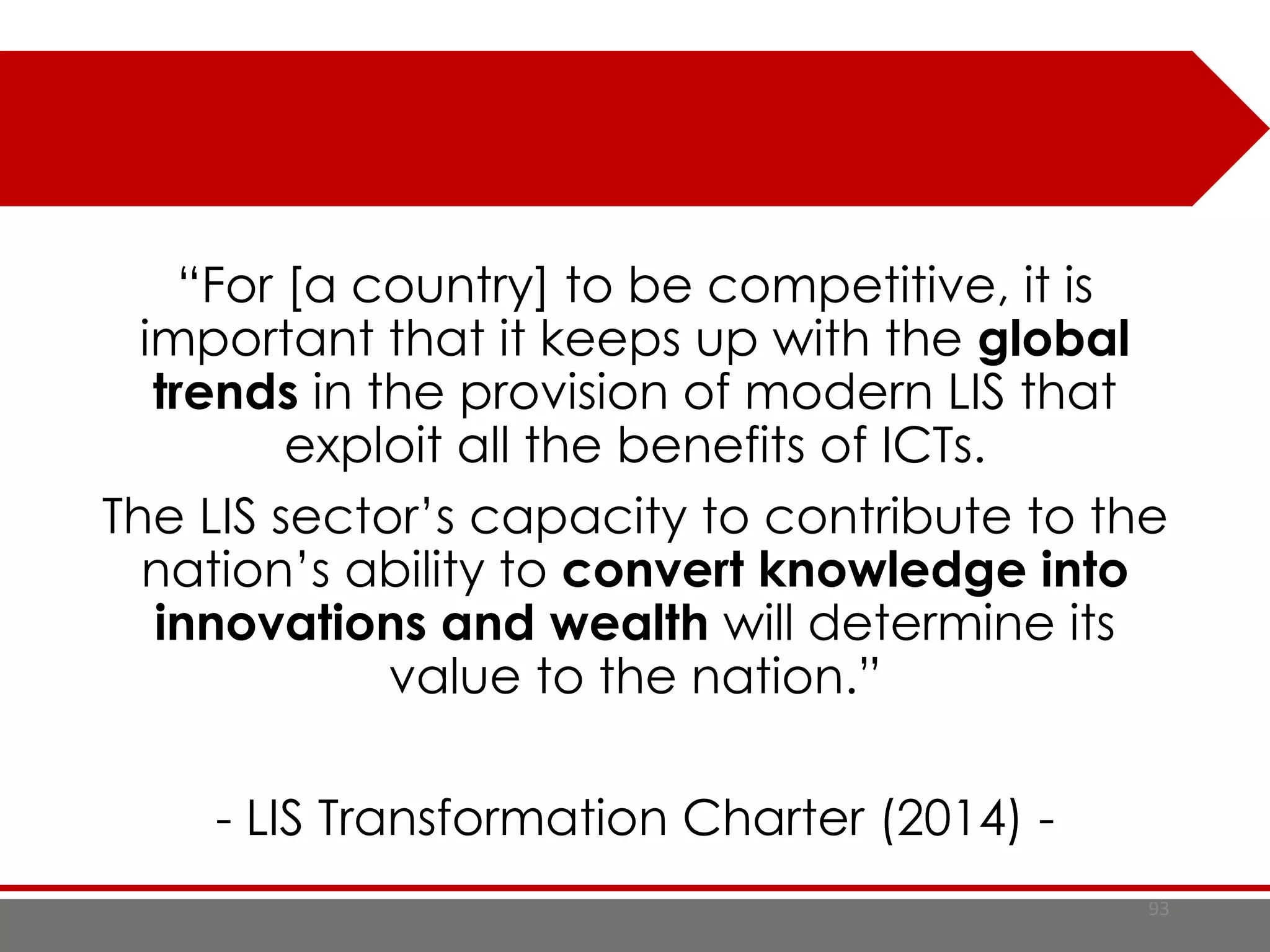 93
“For [a country] to be competitive, it is
important that it keeps up with the global
trends in the provision of modern LIS that
exploit all the benefits of ICTs.
The LIS sector’s capacity to contribute to the
nation’s ability to convert knowledge into
innovations and wealth will determine its
value to the nation.”
- LIS Transformation Charter (2014) -
 