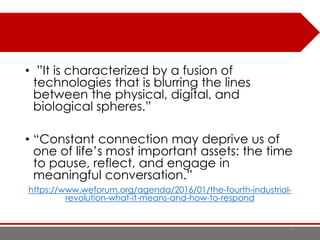 • ”It is characterized by a fusion of
technologies that is blurring the lines
between the physical, digital, and
biological spheres.”
• “Constant connection may deprive us of
one of life’s most important assets: the time
to pause, reflect, and engage in
meaningful conversation.”
https://www.weforum.org/agenda/2016/01/the-fourth-industrial-
revolution-what-it-means-and-how-to-respond
10
 