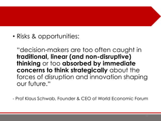 • Risks & opportunities:
“decision-makers are too often caught in
traditional, linear (and non-disruptive)
thinking or too absorbed by immediate
concerns to think strategically about the
forces of disruption and innovation shaping
our future.“
- Prof Klaus Schwab, Founder & CEO of World Economic Forum
13
 