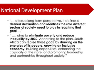 National Development Plan
• “… offers a long-term perspective. It defines a
desired destination and identifies the role different
sectors of society need to play in reaching that
goal …”
• “ …. aims to eliminate poverty and reduce
inequality by 2030. According to the plan, South
Africa can realise these goals by drawing on the
energies of its people, growing an inclusive
economy, building capabilities, enhancing the
capacity of the state, and promoting leadership
and partnerships throughout society.”
 