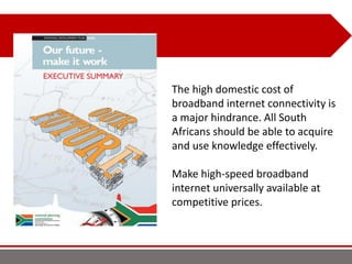 The high domestic cost of
broadband internet connectivity is
a major hindrance. All South
Africans should be able to acquire
and use knowledge effectively.
Make high-speed broadband
internet universally available at
competitive prices.
 
