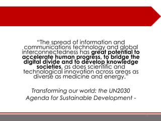 18
“The spread of information and
communications technology and global
interconnectedness has great potential to
accelerate human progress, to bridge the
digital divide and to develop knowledge
societies, as does scientific and
technological innovation across areas as
diverse as medicine and energy.”
Transforming our world: the UN2030
Agenda for Sustainable Development -
 