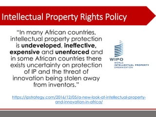 Intellectual Property Rights Policy
“In many African countries,
intellectual property protection
is undeveloped, ineffective,
expensive and unenforced and
in some African countries there
exists uncertainty on protection
of IP and the threat of
innovation being stolen away
from inventors.”
https://ipstrategy.com/2016/12/05/a-new-look-at-intellectual-property-
and-innovation-in-africa/
 