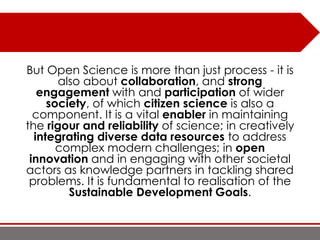 But Open Science is more than just process - it is
also about collaboration, and strong
engagement with and participation of wider
society, of which citizen science is also a
component. It is a vital enabler in maintaining
the rigour and reliability of science; in creatively
integrating diverse data resources to address
complex modern challenges; in open
innovation and in engaging with other societal
actors as knowledge partners in tackling shared
problems. It is fundamental to realisation of the
Sustainable Development Goals.
 