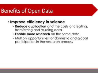 Benefits of Open Data
• Improve efficiency in science
• Reduce duplication and the costs of creating,
transferring and re-using data
• Enable more research on the same data
• Multiply opportunities for domestic and global
participation in the research process
 