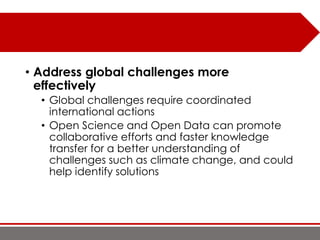 • Address global challenges more
effectively
• Global challenges require coordinated
international actions
• Open Science and Open Data can promote
collaborative efforts and faster knowledge
transfer for a better understanding of
challenges such as climate change, and could
help identify solutions
 