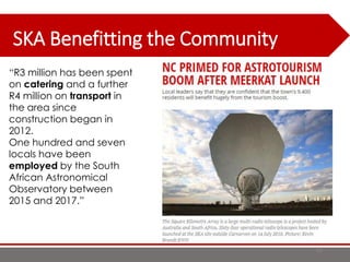 SKA Benefitting the Community
67
“R3 million has been spent
on catering and a further
R4 million on transport in
the area since
construction began in
2012.
One hundred and seven
locals have been
employed by the South
African Astronomical
Observatory between
2015 and 2017.”
 