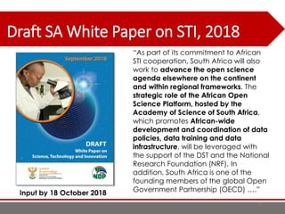 Draft SA White Paper on STI, 2018
77
“As part of its commitment to African
STI cooperation, South Africa will also
work to advance the open science
agenda elsewhere on the continent
and within regional frameworks. The
strategic role of the African Open
Science Platform, hosted by the
Academy of Science of South Africa,
which promotes African-wide
development and coordination of data
policies, data training and data
infrastructure, will be leveraged with
the support of the DST and the National
Research Foundation (NRF). In
addition, South Africa is one of the
founding members of the global Open
Government Partnership (OECD) ….”Input by 18 October 2018
 
