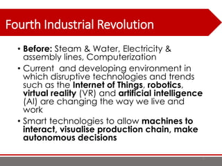 Fourth Industrial Revolution
• Before: Steam & Water, Electricity &
assembly lines, Computerization
• Current and developing environment in
which disruptive technologies and trends
such as the Internet of Things, robotics,
virtual reality (VR) and artificial intelligence
(AI) are changing the way we live and
work
• Smart technologies to allow machines to
interact, visualise production chain, make
autonomous decisions
8
 