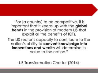 93
“For [a country] to be competitive, it is
important that it keeps up with the global
trends in the provision of modern LIS that
exploit all the benefits of ICTs.
The LIS sector’s capacity to contribute to the
nation’s ability to convert knowledge into
innovations and wealth will determine its
value to the nation.”
- LIS Transformation Charter (2014) -
 
