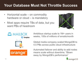 10
• Horizontal scale – on commodity
hardware or cloud – is mandatory
• Most apps require TBs of data, but you
want PBs of headroom
Your Database Must Not Throttle Success
Ambitious startup scale to 1M+ users in
weeks; 100s of millions of emails/month
Global media company scaled MongoDB to
4.5 PBs across public cloud infrastructure
Automated failover and ability to add nodes
means scale without downtime; “Blown
away by MongoDB’s performance”
 