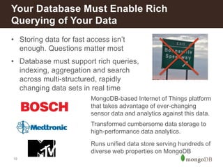19
• Storing data for fast access isn’t
enough. Questions matter most
• Database must support rich queries,
indexing, aggregation and search
across multi-structured, rapidly
changing data sets in real time
Your Database Must Enable Rich
Querying of Your Data
Transformed cumbersome data storage to
high-performance data analytics.
MongoDB-based Internet of Things platform
that takes advantage of ever-changing
sensor data and analytics against this data.
Runs unified data store serving hundreds of
diverse web properties on MongoDB
 