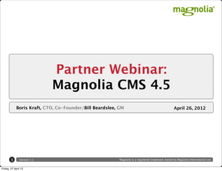Partner Webinar:
                             Magnolia CMS 4.5
             Boris Kraft, CTO, Co-Founder/Bill Beardslee, GM                                       April 26, 2012




        1      Version 1.1                                Magnolia is a registered trademark owned by Magnolia International Ltd.


Friday, 27 April 12
 
