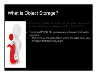 What is Object Storage?"
•  Other than a RAW ﬁle system, all ﬁle systems have one
primary objective - to organize data as it is stored.
•  Traditional POSIX ﬁle systems use a hierarchical folder
structure.
•  When you or the application wants the data back you
navigate that folder structure
 