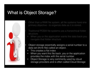 What is Object Storage?"
•  Other than a RAW ﬁle system, all ﬁle systems have one
primary objective - to organize data as it is stored.
•  Traditional POSIX ﬁle systems use a hierarchical folder
structure.
•  When you or the application wants the data back you
navigate that folder structure
•  Object storage essentially assigns a serial number to a
data set (think ﬁle) called an object.
•  This creates a ﬂat index
•  When you want this ﬁle back, you or the application
provides the index with the serial number
•  Object Storage is very commonly used by cloud
storage providers and is often called Cloud Storage
 