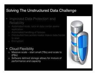 Solving The Unstructured Data Challenge"
•  Improved Data Protection and
Reliability
o  Automated node, rack or data center aware
replication
o  Automated handling of failures
o  Distributed ﬁles across nodes makes data harder
to read
o  Encryption
•  Cloud Flexibility
o  Massive scale – start small (TBs) and scale to
(PBs)
o  Software deﬁned storage allows for mixture of
performance and capacity
 