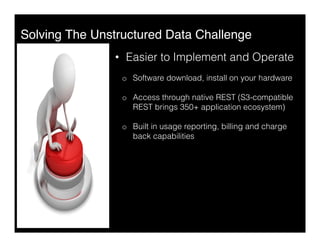Solving The Unstructured Data Challenge"
•  Easier to Implement and Operate
o  Software download, install on your hardware
o  Access through native REST (S3-compatible
REST brings 350+ application ecosystem)
o  Built in usage reporting, billing and charge
back capabilities
 