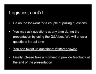 Logistics, cont d.
•  Be on the look-out for a couple of polling questions
•  You may ask questions at any time during the
presentation by using the Q&A box. We will answer
questions in real time
•  You can tweet us questions: @storageswiss
•  Finally, please take a moment to provide feedback at
the end of the presentation
 