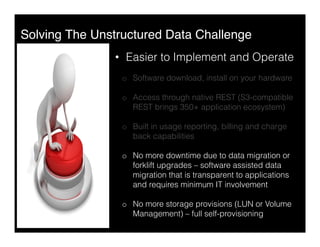 Solving The Unstructured Data Challenge"
•  Easier to Implement and Operate
o  Software download, install on your hardware
o  Access through native REST (S3-compatible
REST brings 350+ application ecosystem)
o  Built in usage reporting, billing and charge
back capabilities
o  No more downtime due to data migration or
forklift upgrades – software assisted data
migration that is transparent to applications
and requires minimum IT involvement
o  No more storage provisions (LUN or Volume
Management) – full self-provisioning
 