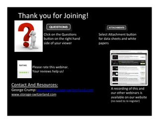 Thank	
  you	
  for	
  Joining!	
  
A	
  recording	
  of	
  this	
  and	
  
our	
  other	
  webinars	
  is	
  
available	
  on	
  our	
  website	
  
(no	
  need	
  to	
  re-­‐register)	
  
Please	
  rate	
  this	
  webinar.	
  
Your	
  reviews	
  help	
  us!	
  
Click	
  on	
  the	
  QuesCons	
  
buDon	
  on	
  the	
  right	
  hand	
  
side	
  of	
  your	
  viewer	
  
Contact	
  And	
  Resources:	
  
George	
  Crump:	
  gcrump@storage-­‐switzerland.com	
  
www.storage-­‐switzerland.com	
  
Select	
  ADachment	
  buDon	
  
for	
  data	
  sheets	
  and	
  white	
  
papers	
  	
  
 