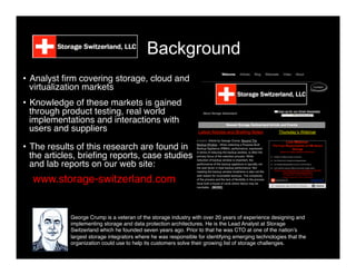 Background
•  Analyst ﬁrm covering storage, cloud and
virtualization markets"
"
•  Knowledge of these markets is gained
through product testing, real world
implementations and interactions with
users and suppliers"
"
•  The results of this research are found in
the articles, brieﬁng reports, case studies
and lab reports on our web site:"
www.storage-switzerland.com"
George Crump is a veteran of the storage industry with over 20 years of experience designing and
implementing storage and data protection architectures. He is the Lead Analyst at Storage
Switzerland which he founded seven years ago. Prior to that he was CTO at one of the nation’s
largest storage integrators where he was responsible for identifying emerging technologies that the
organization could use to help its customers solve their growing list of storage challenges. "
 