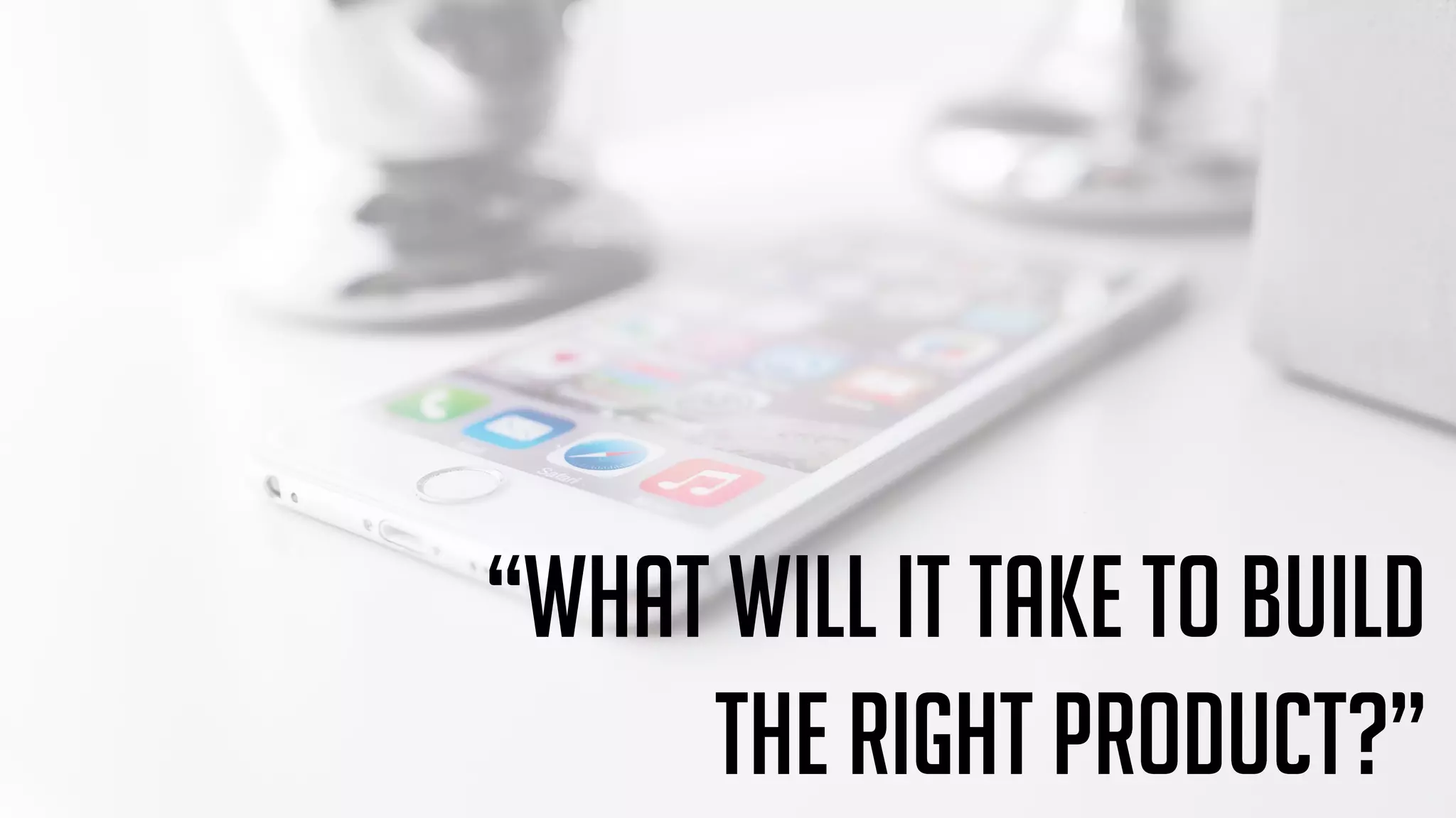 “What will it take to build
the right product?”
 