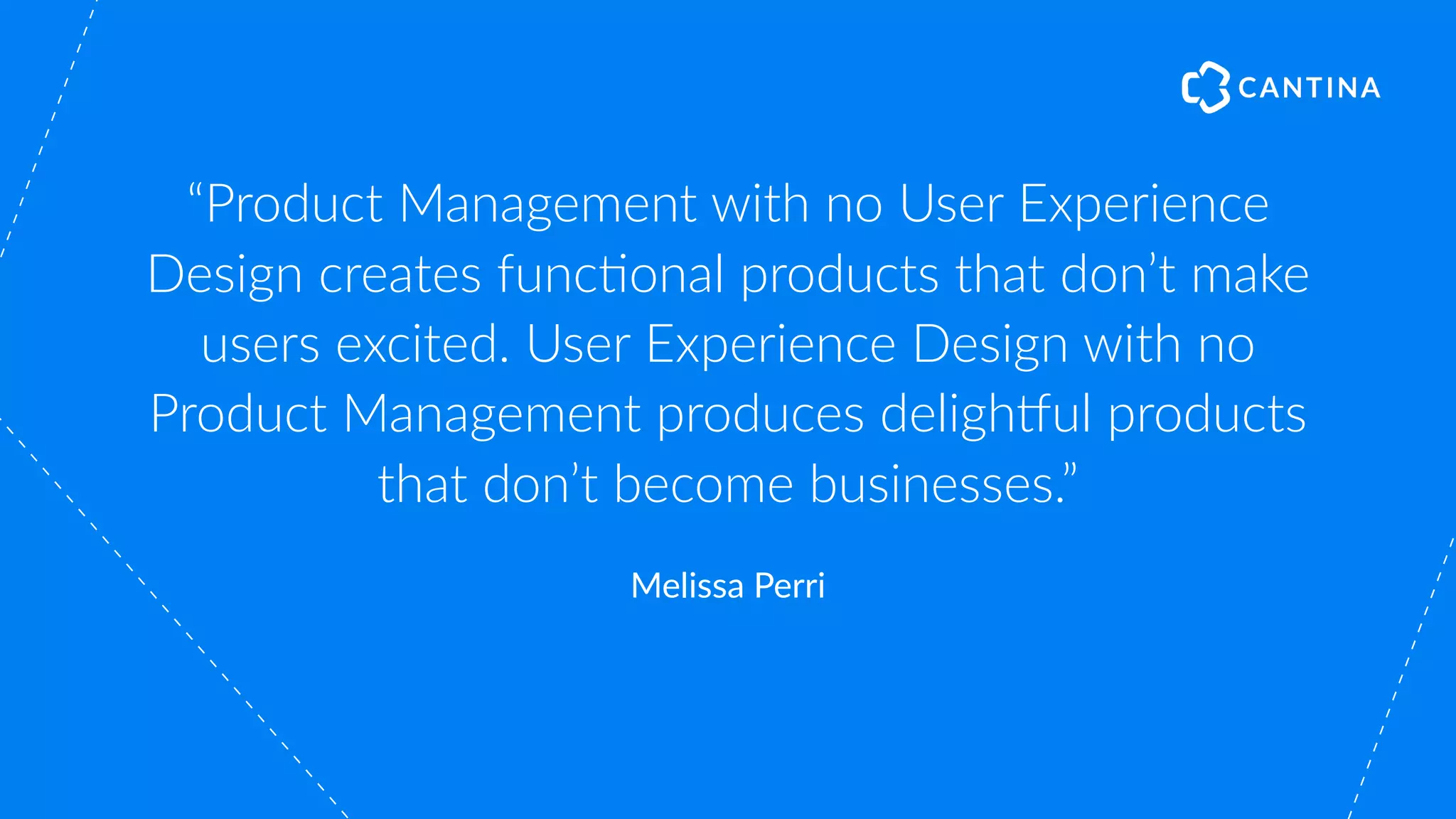 “Product Management with no User Experience
Design creates func"onal products that don’t make
users excited. User Experience Design with no
Product Management produces deligh#ul products
that don’t become businesses.”
Melissa Perri
 