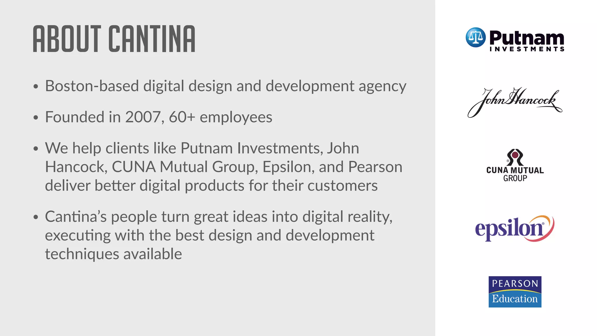 About cantina
• Boston-based digital design and development agency
• Founded in 2007, 60+ employees
• We help clients like Putnam Investments, John
Hancock, CUNA Mutual Group, Epsilon, and Pearson
deliver be#er digital products for their customers
• Can!na’s people turn great ideas into digital reality,
execu!ng with the best design and development
techniques available
 