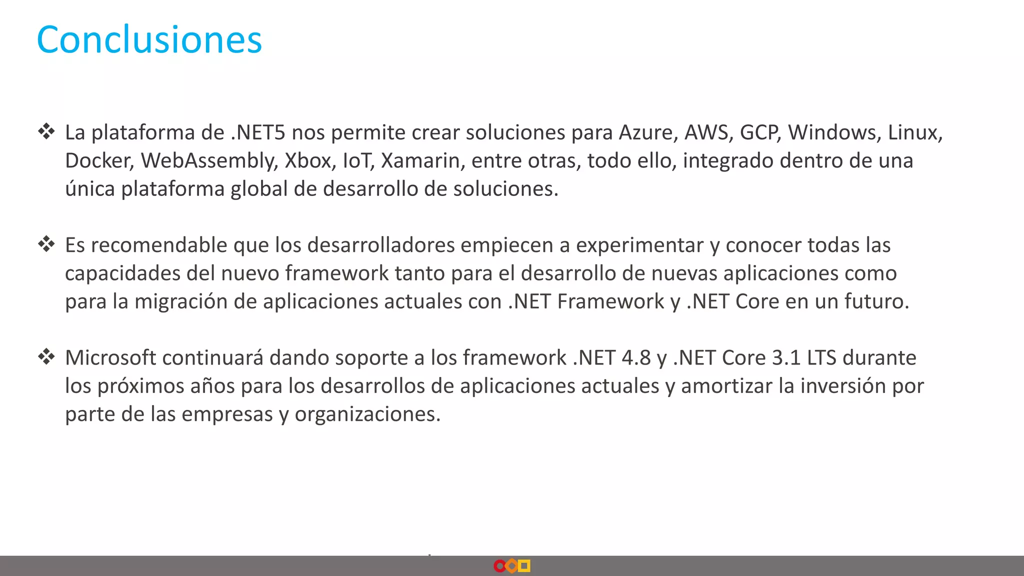 Conclusiones
.
 La plataforma de .NET5 nos permite crear soluciones para Azure, AWS, GCP, Windows, Linux,
Docker, WebAssembly, Xbox, IoT, Xamarin, entre otras, todo ello, integrado dentro de una
única plataforma global de desarrollo de soluciones.
 Es recomendable que los desarrolladores empiecen a experimentar y conocer todas las
capacidades del nuevo framework tanto para el desarrollo de nuevas aplicaciones como
para la migración de aplicaciones actuales con .NET Framework y .NET Core en un futuro.
 Microsoft continuará dando soporte a los framework .NET 4.8 y .NET Core 3.1 LTS durante
los próximos años para los desarrollos de aplicaciones actuales y amortizar la inversión por
parte de las empresas y organizaciones.
 