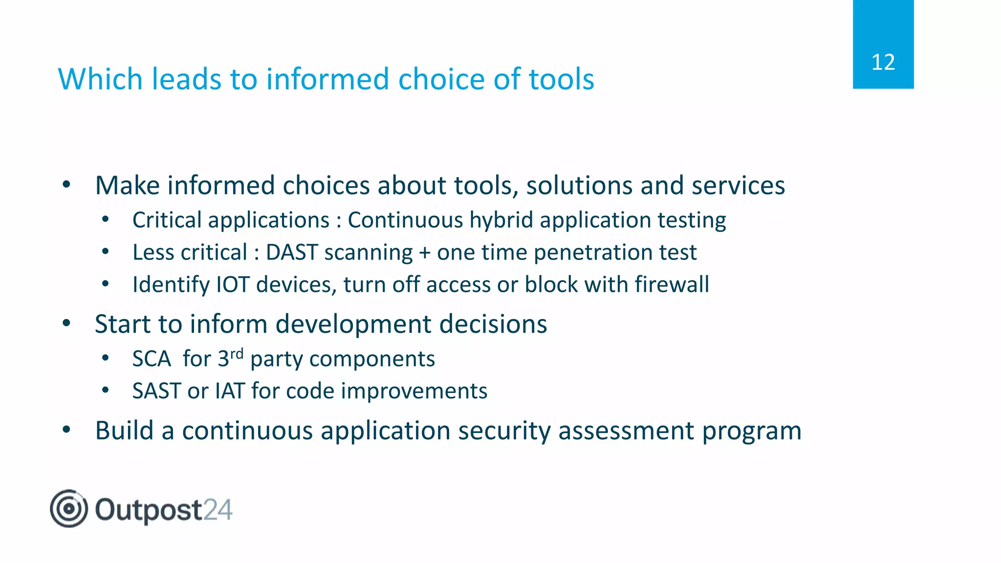 Which leads to informed choice of tools
• Make informed choices about tools, solutions and services
• Critical applications : Continuous hybrid application testing
• Less critical : DAST scanning + one time penetration test
• Identify IOT devices, turn off access or block with firewall
• Start to inform development decisions
• SCA for 3rd party components
• SAST or IAT for code improvements
• Build a continuous application security assessment program
12
 