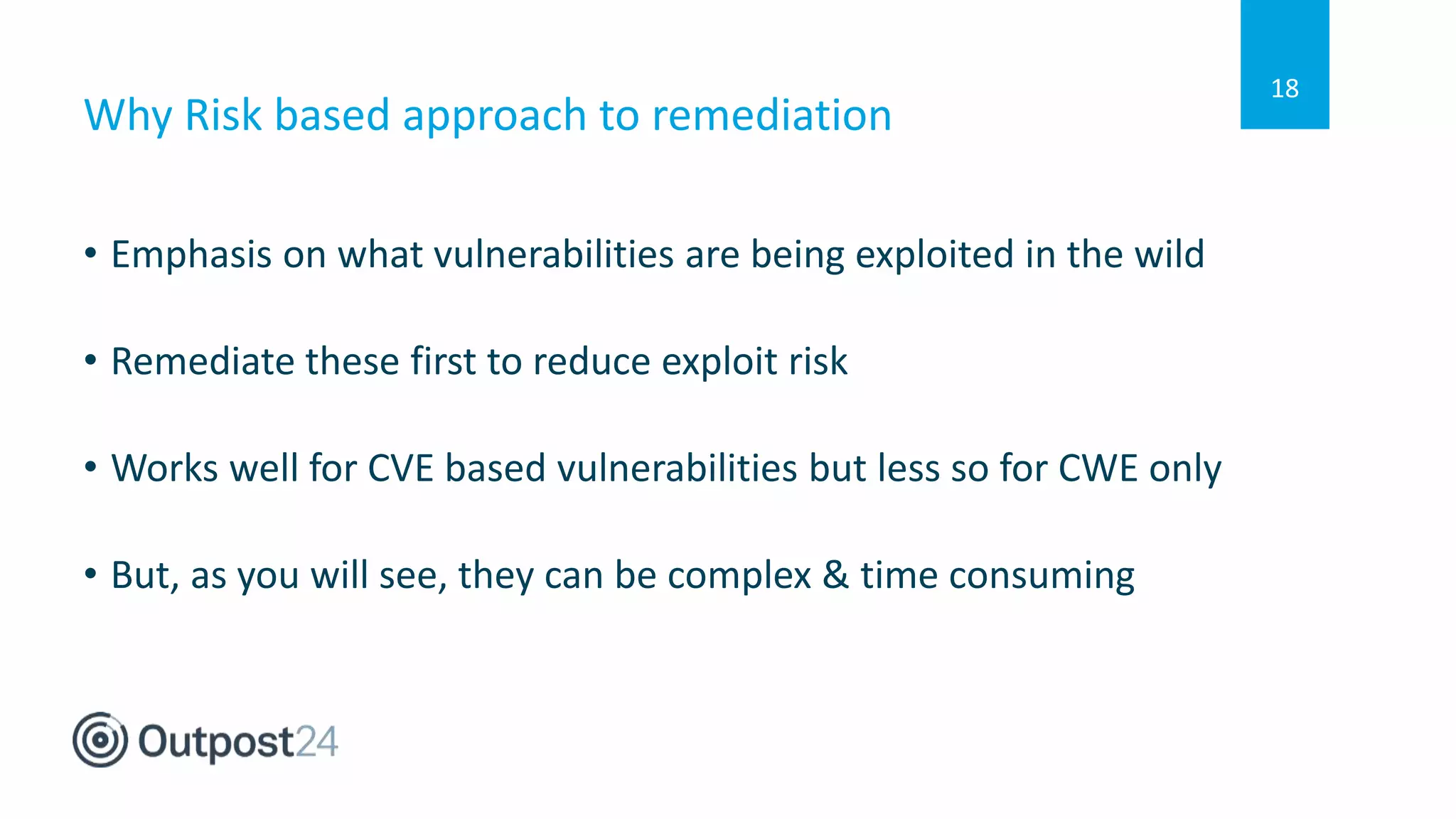 Why Risk based approach to remediation
• Emphasis on what vulnerabilities are being exploited in the wild
• Remediate these first to reduce exploit risk
• Works well for CVE based vulnerabilities but less so for CWE only
• But, as you will see, they can be complex & time consuming
18
 