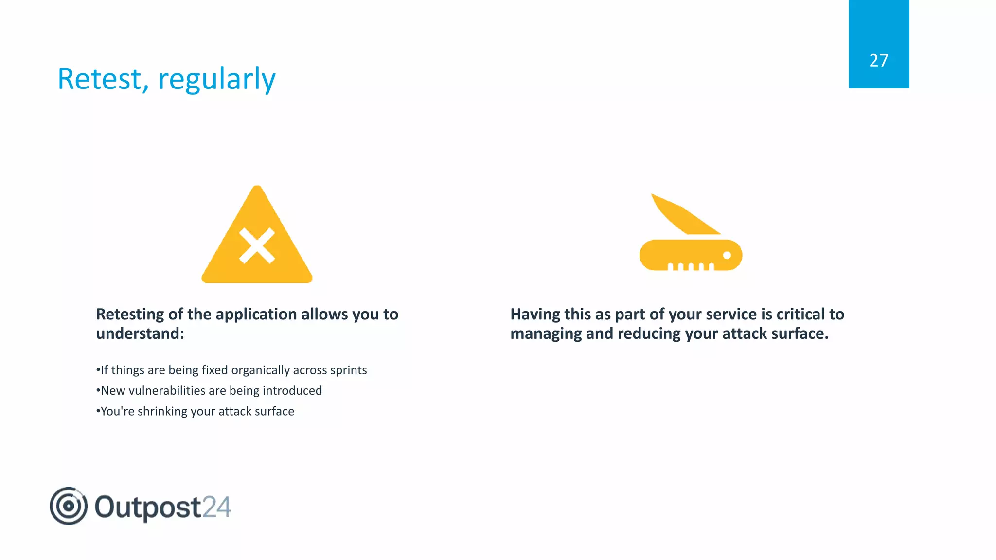 Retest, regularly
27
Retesting of the application allows you to
understand:
•If things are being fixed organically across sprints
•New vulnerabilities are being introduced
•You're shrinking your attack surface
Having this as part of your service is critical to
managing and reducing your attack surface.
 