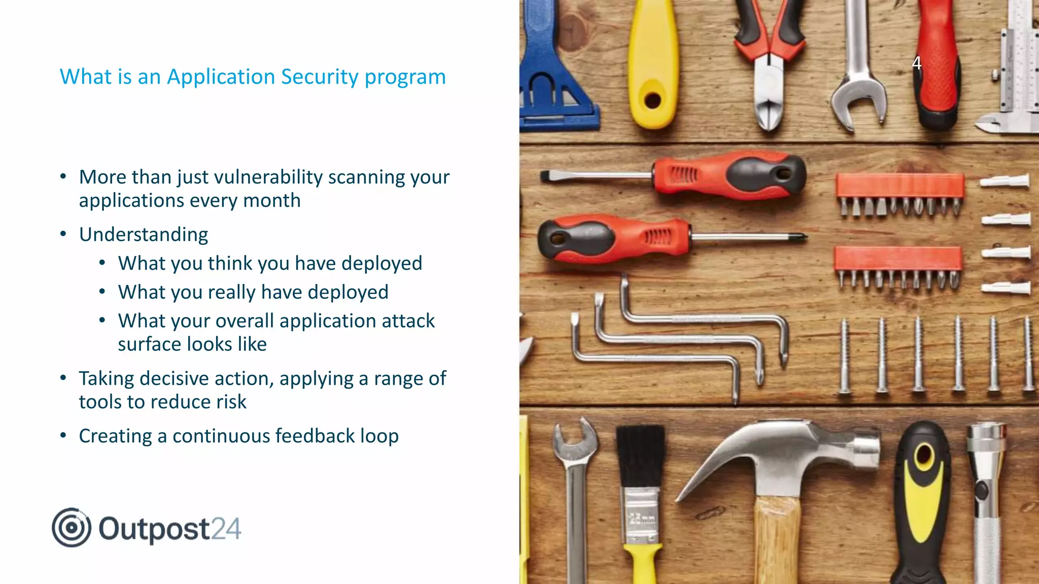 4
• More than just vulnerability scanning your
applications every month
• Understanding
• What you think you have deployed
• What you really have deployed
• What your overall application attack
surface looks like
• Taking decisive action, applying a range of
tools to reduce risk
• Creating a continuous feedback loop
What is an Application Security program
 