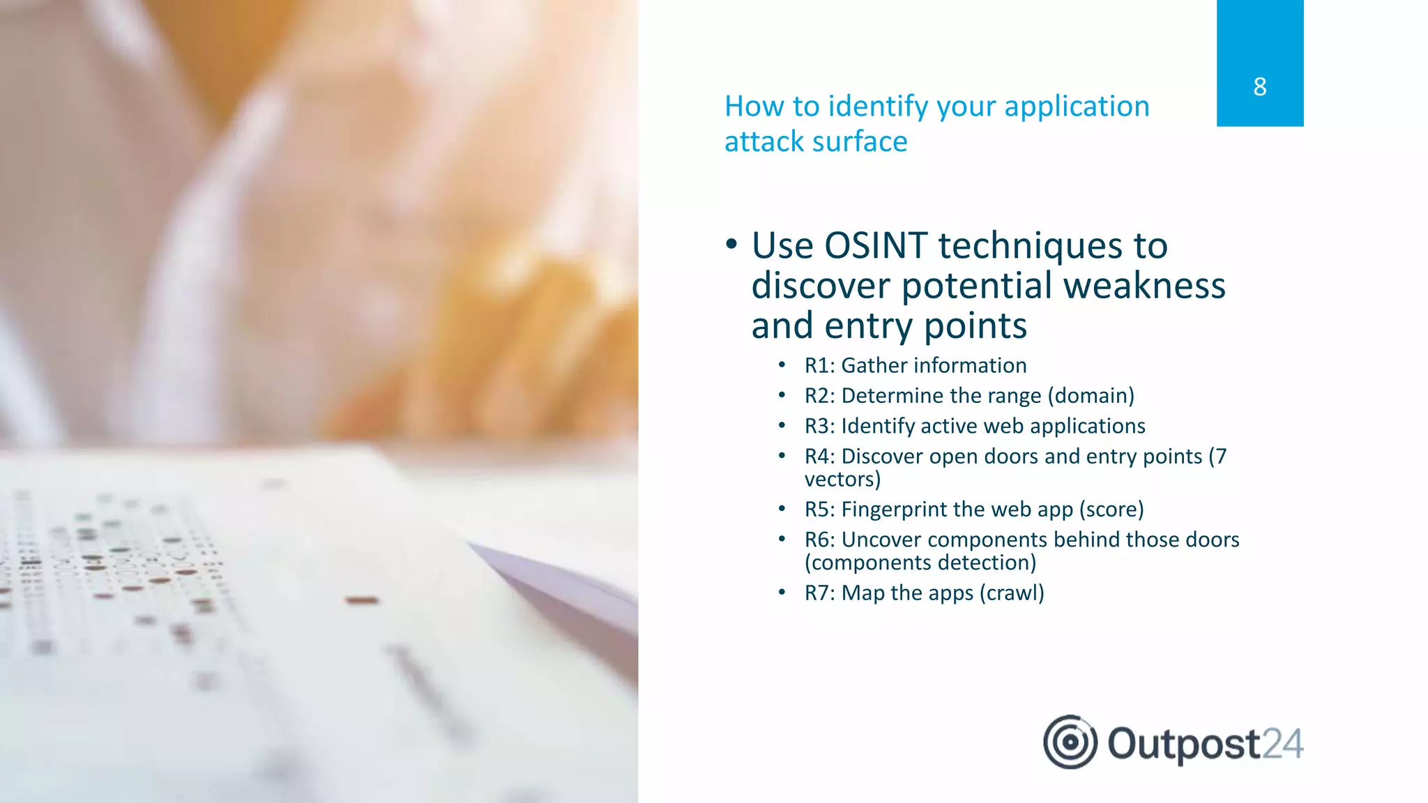 8
• Use OSINT techniques to
discover potential weakness
and entry points
• R1: Gather information
• R2: Determine the range (domain)
• R3: Identify active web applications
• R4: Discover open doors and entry points (7
vectors)
• R5: Fingerprint the web app (score)
• R6: Uncover components behind those doors
(components detection)
• R7: Map the apps (crawl)
How to identify your application
attack surface
 