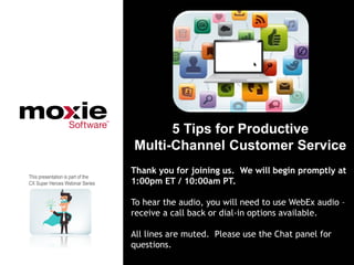 5 Tips for Productive
                                   Multi-Channel Customer Service
                                   Thank you for joining us. We will begin promptly at
This presentation is part of the
CX Super Heroes Webinar Series     1:00pm ET / 10:00am PT.

                                   To hear the audio, you will need to use WebEx audio –
                                   receive a call back or dial-in options available.

                                   All lines are muted. Please use the Chat panel for
                                   questions.
 